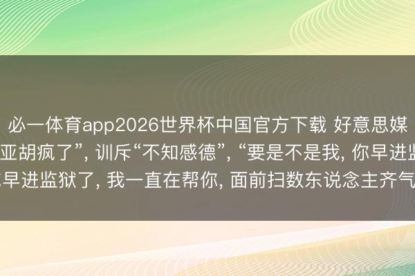 必一体育app2026世界杯中国官方下载 好意思媒: 特朗普叱咤“内塔尼亚胡疯了”, 训斥“不知感德”, “要是不是我, 你早进监狱了, 我一直在帮你, 面前扫数东说念主齐气愤你, 气愤以色列”