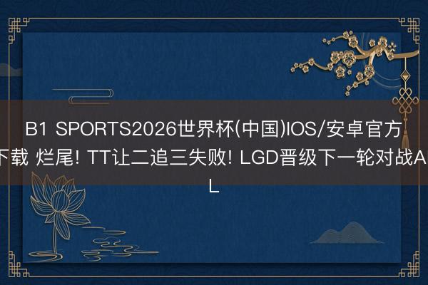 B1 SPORTS2026世界杯(中国)IOS/安卓官方下载 烂尾! TT让二追三失败! LGD晋级下一轮对战AL