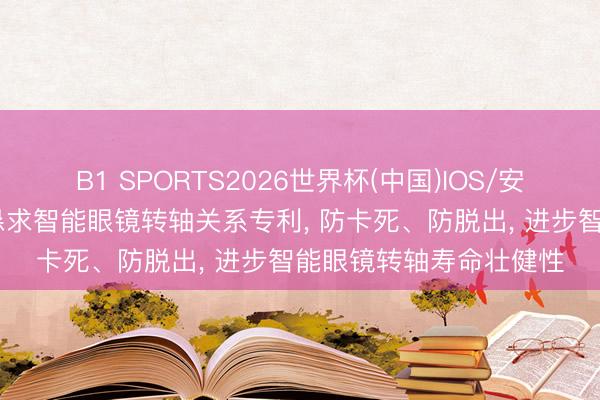 B1 SPORTS2026世界杯(中国)IOS/安卓官方下载 精研科技恳求智能眼镜转轴关系专利， 防卡死、防脱出， 进步智能眼镜转轴寿命壮健性
