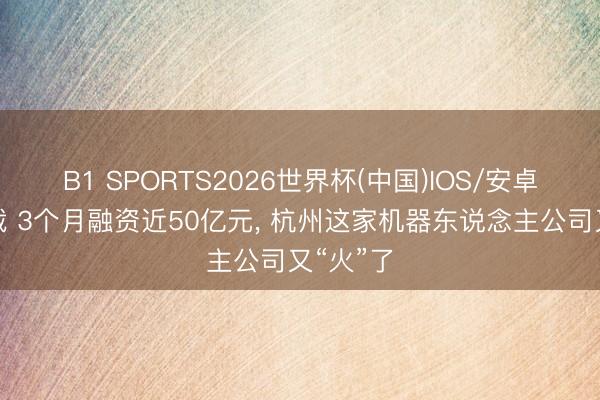 B1 SPORTS2026世界杯(中国)IOS/安卓官方下载 3个月融资近50亿元， 杭州这家机器东说念主公司又“火”了