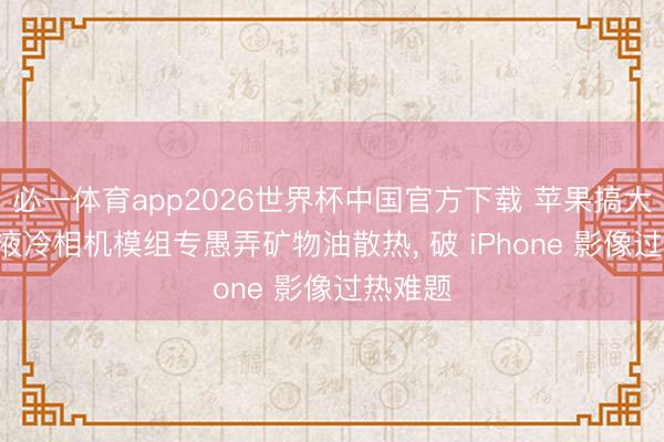 必一体育app2026世界杯中国官方下载 苹果搞大动作! 液冷相机模组专愚弄矿物油散热， 破 iPhone 影像过热难题
