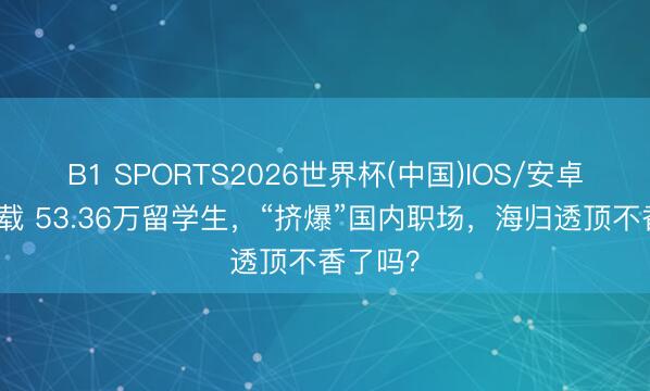 B1 SPORTS2026世界杯(中国)IOS/安卓官方下载 53.36万留学生，“挤爆”国内职场，海归透顶不香了吗？