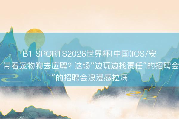 B1 SPORTS2026世界杯(中国)IOS/安卓官方下载 带着宠物狗去应聘? 这场“边玩边找责任”的招聘会浪漫感拉满