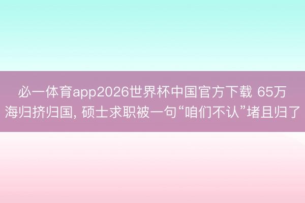 必一体育app2026世界杯中国官方下载 65万海归挤归国， 硕士求职被一句“咱们不认”堵且归了