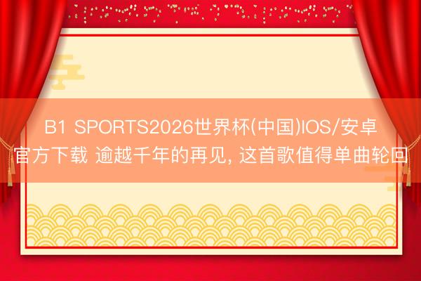 B1 SPORTS2026世界杯(中国)IOS/安卓官方下载 逾越千年的再见， 这首歌值得单曲轮回