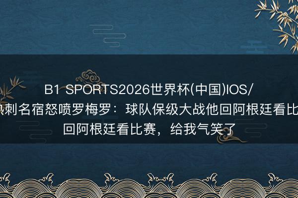 B1 SPORTS2026世界杯(中国)IOS/安卓官方下载 热刺名宿怒喷罗梅罗：球队保级大战他回阿根廷看比赛，给我气笑了
