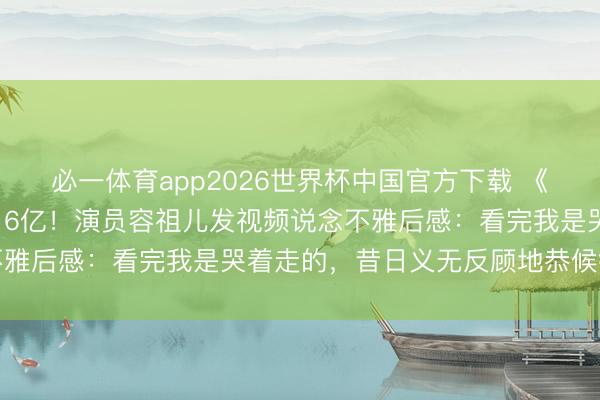 必一体育app2026世界杯中国官方下载 《给阿嬷的情书》票房破16亿！演员容祖儿发视频说念不雅后感：看完我是哭着走的，昔日义无反顾地恭候很放胆
