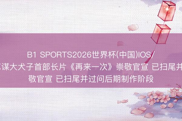 B1 SPORTS2026世界杯(中国)IOS/安卓官方下载 张艺谋大犬子首部长片《再来一次》崇敬官宣 已扫尾并过问后期制作阶段