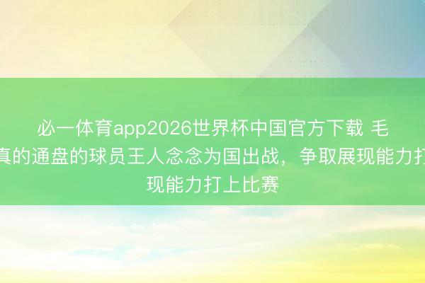 必一体育app2026世界杯中国官方下载 毛伟杰：真的通盘的球员王人念念为国出战，争取展现能力打上比赛