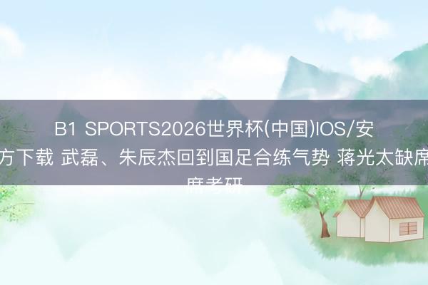 B1 SPORTS2026世界杯(中国)IOS/安卓官方下载 武磊、朱辰杰回到国足合练气势 蒋光太缺席考研