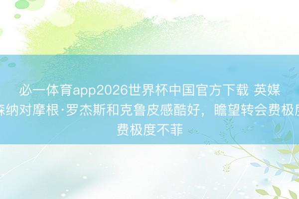 必一体育app2026世界杯中国官方下载 英媒:阿森纳对摩根·罗杰斯和克鲁皮感酷好,瞻望转会费极度不菲