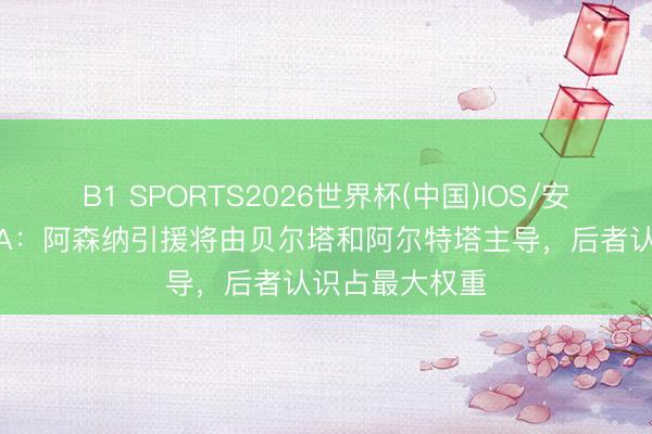 B1 SPORTS2026世界杯(中国)IOS/安卓官方下载 TA：阿森纳引援将由贝尔塔和阿尔特塔主导，后者认识占最大权重