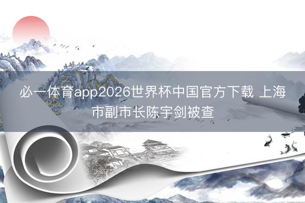 必一体育app2026世界杯中国官方下载 上海市副市长陈宇剑被查