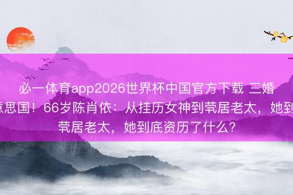 必一体育app2026世界杯中国官方下载 三婚两离后假寓好意思国！66岁陈肖依：从挂历女神到茕居老太，她到底资历了什么？