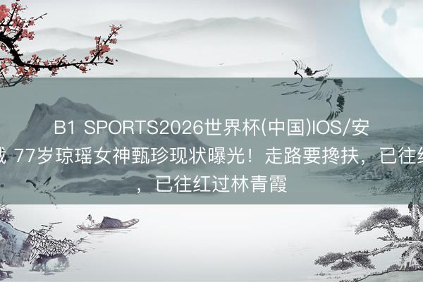 B1 SPORTS2026世界杯(中国)IOS/安卓官方下载 77岁琼瑶女神甄珍现状曝光！走路要搀扶，已往红过林青霞