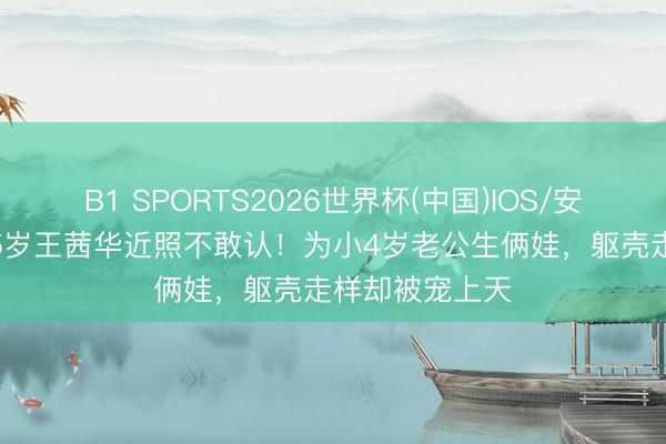 B1 SPORTS2026世界杯(中国)IOS/安卓官方下载 55岁王茜华近照不敢认！为小4岁老公生俩娃，躯壳走样却被宠上天