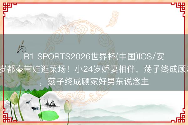B1 SPORTS2026世界杯(中国)IOS/安卓官方下载 66岁都秦带娃逛菜场!小24岁娇妻相伴,荡子终成顾家好男东说念主