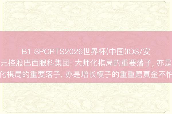 B1 SPORTS2026世界杯(中国)IOS/安卓官方下载 爱尔眼科近7亿元控股巴西眼科集团: 大师化棋局的重要落子, 亦是增长模子的重重磨真金不怕火