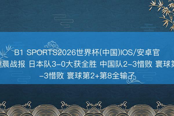 B1 SPORTS2026世界杯(中国)IOS/安卓官方下载 11日凌晨战报 日本队3-0大获全胜 中国队2-3惜败 寰球第2+第8全输了