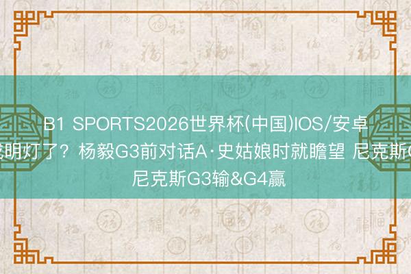 B1 SPORTS2026世界杯(中国)IOS/安卓官方下载 成明灯了？杨毅G3前对话A·史姑娘时就瞻望 尼克斯G3输&G4赢