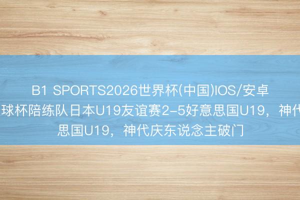 B1 SPORTS2026世界杯(中国)IOS/安卓官方下载 日本寰球杯陪练队日本U19友谊赛2-5好意思国U19，神代庆东说念主破门