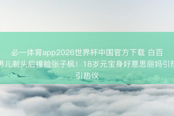 必一体育app2026世界杯中国官方下载 白百何男儿剃头后撞脸张子枫！18岁元宝身好意思丽妈引热议