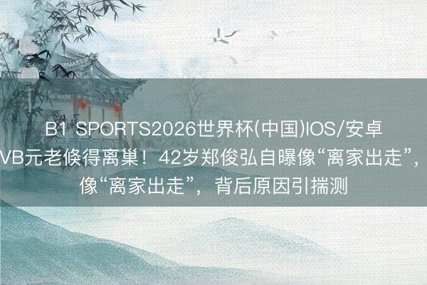 B1 SPORTS2026世界杯(中国)IOS/安卓官方下载 24年TVB元老倏得离巢！42岁郑俊弘自曝像“离家出走”，背后原因引揣测