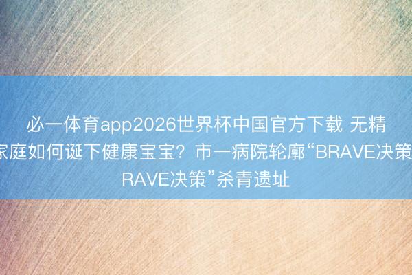 必一体育app2026世界杯中国官方下载 无精子症患者家庭如何诞下健康宝宝?市一病院轮廓“BRAVE决策”杀青遗址