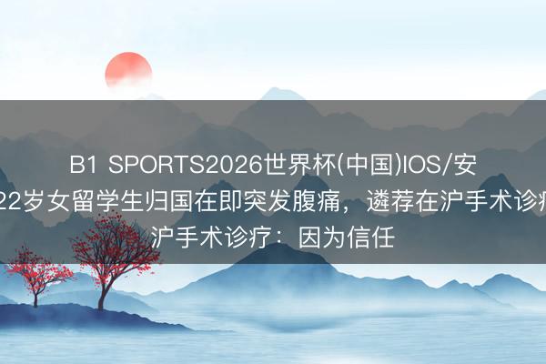 B1 SPORTS2026世界杯(中国)IOS/安卓官方下载 22岁女留学生归国在即突发腹痛，遴荐在沪手术诊疗：因为信任