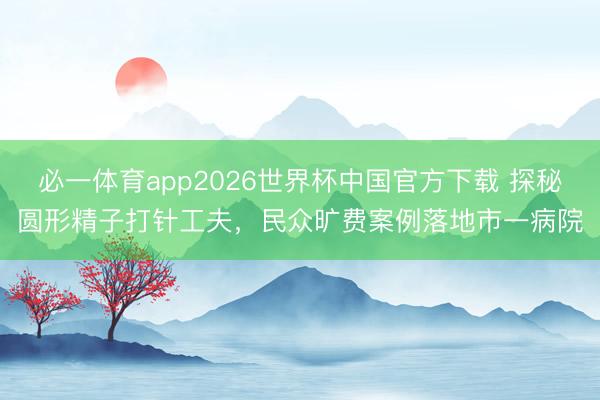 必一体育app2026世界杯中国官方下载 探秘圆形精子打针工夫,民众旷费案例落地市一病院