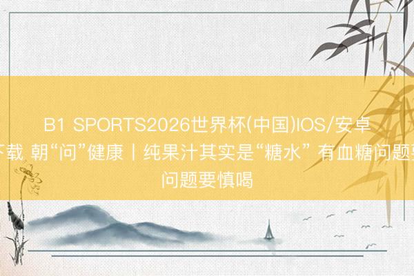 B1 SPORTS2026世界杯(中国)IOS/安卓官方下载 朝“问”健康丨纯果汁其实是“糖水” 有血糖问题要慎喝