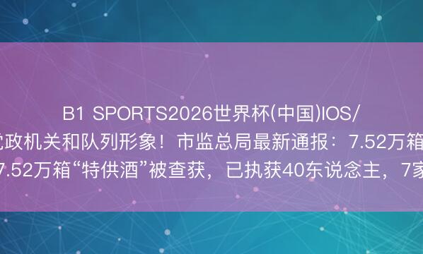 B1 SPORTS2026世界杯(中国)IOS/安卓官方下载 严重损伤党政机关和队列形象！市监总局最新通报：7.52万箱“特供酒”被查获，已执获40东说念主，7家电商将被处罚