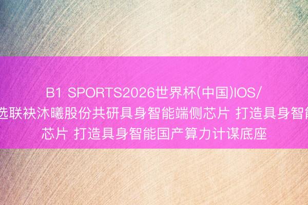 B1 SPORTS2026世界杯(中国)IOS/安卓官方下载 优必选联袂沐曦股份共研具身智能端侧芯片 打造具身智能国产算力计谋底座