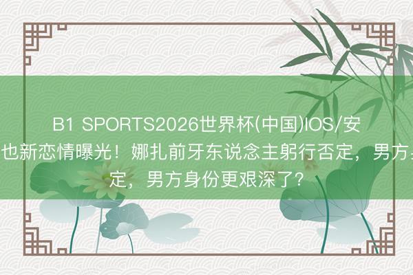 B1 SPORTS2026世界杯(中国)IOS/安卓官方下载 周也新恋情曝光!娜扎前牙东说念主躬行否定,男方身份更艰深了?