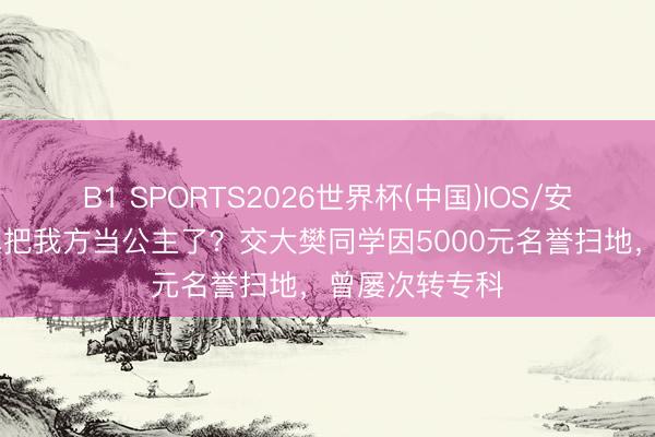 B1 SPORTS2026世界杯(中国)IOS/安卓官方下载 真把我方当公主了？交大樊同学因5000元名誉扫地，曾屡次转专科