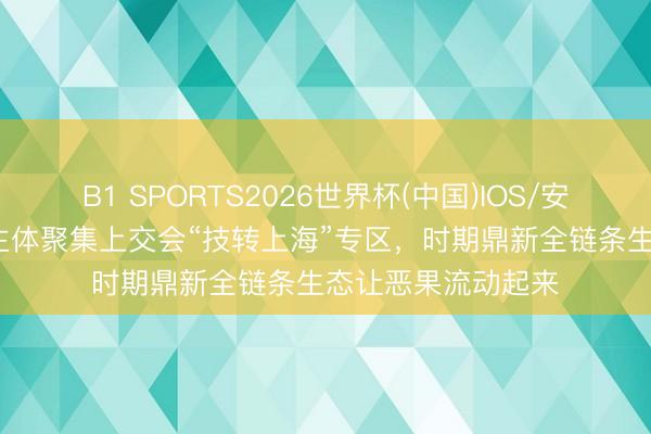 B1 SPORTS2026世界杯(中国)IOS/安卓官方下载 85家主体聚集上交会“技转上海”专区，时期鼎新全链条生态让恶果流动起来
