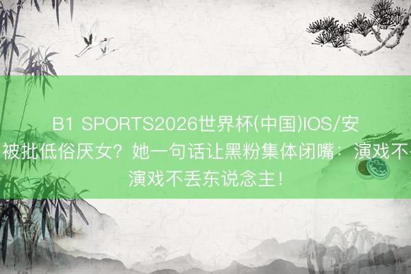 B1 SPORTS2026世界杯(中国)IOS/安卓官方下载 被批低俗厌女？她一句话让黑粉集体闭嘴：演戏不丢东说念主！