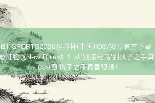 B1 SPORTS2026世界杯(中国)IOS/安卓官方下载 啪姐成婚打脸《New Rules》？从'别接电话'到执子之手真香现场！