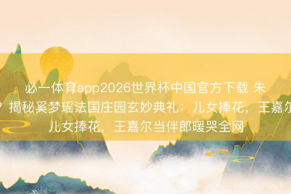 必一体育app2026世界杯中国官方下载 朱门办婚典不摆阔？揭秘奚梦瑶法国庄园玄妙典礼：儿女捧花，王嘉尔当伴郎暖哭全网