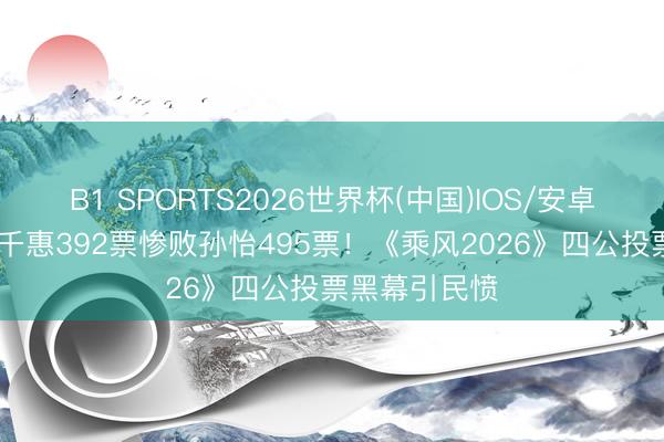 B1 SPORTS2026世界杯(中国)IOS/安卓官方下载 万千惠392票惨败孙怡495票！《乘风2026》四公投票黑幕引民愤