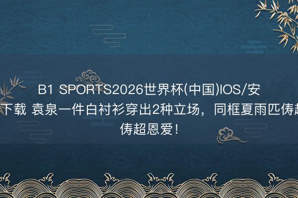 B1 SPORTS2026世界杯(中国)IOS/安卓官方下载 袁泉一件白衬衫穿出2种立场，同框夏雨匹俦超恩爱！