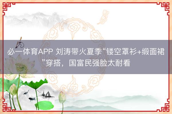 必一体育APP 刘涛带火夏季“镂空罩衫+缎面裙”穿搭，国富民强脸太耐看