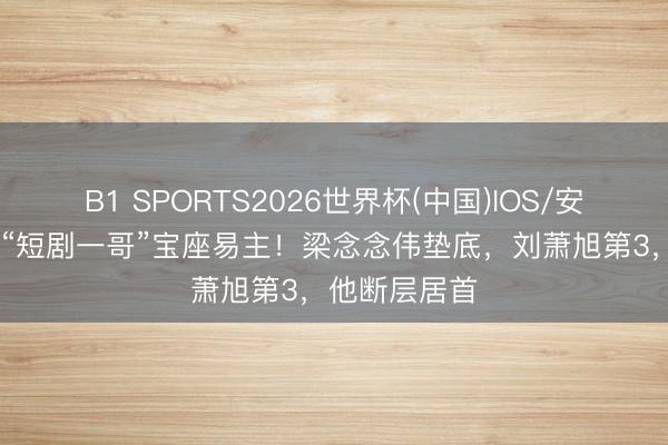 B1 SPORTS2026世界杯(中国)IOS/安卓官方下载 “短剧一哥”宝座易主！梁念念伟垫底，刘萧旭第3，他断层居首