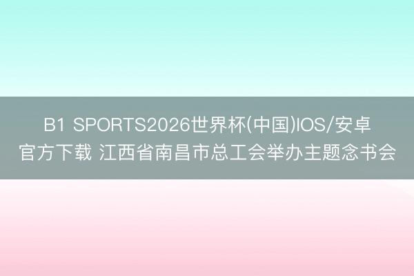 B1 SPORTS2026世界杯(中国)IOS/安卓官方下载 江西省南昌市总工会举办主题念书会