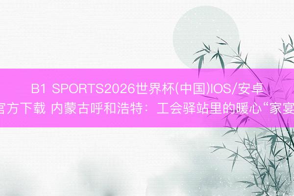 B1 SPORTS2026世界杯(中国)IOS/安卓官方下载 内蒙古呼和浩特：工会驿站里的暖心“家宴”