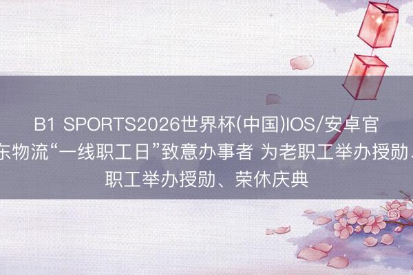 B1 SPORTS2026世界杯(中国)IOS/安卓官方下载 京东物流“一线职工日”致意办事者 为老职工举办授勋、荣休庆典