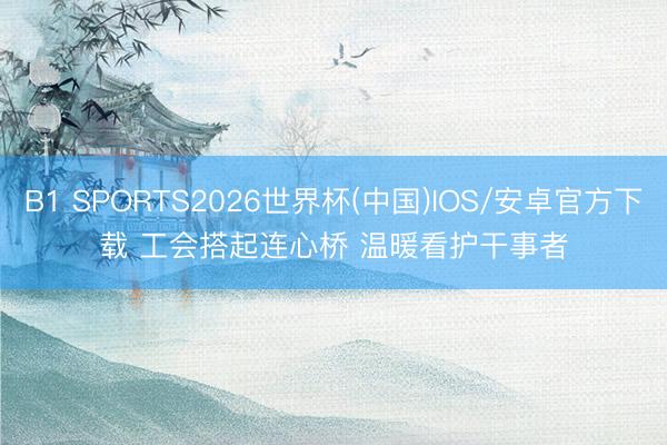 B1 SPORTS2026世界杯(中国)IOS/安卓官方下载 工会搭起连心桥 温暖看护干事者