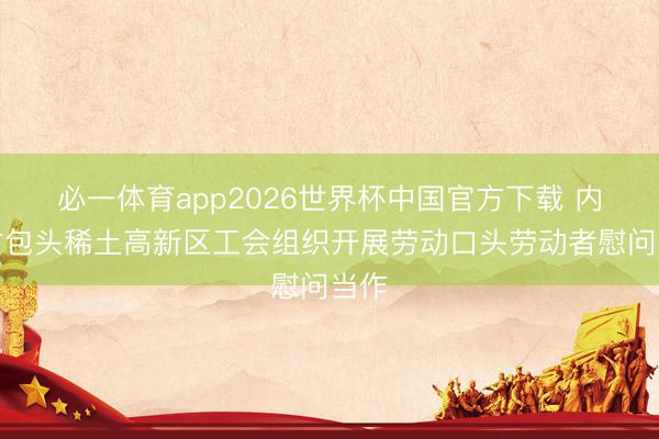 必一体育app2026世界杯中国官方下载 内蒙古包头稀土高新区工会组织开展劳动口头劳动者慰问当作