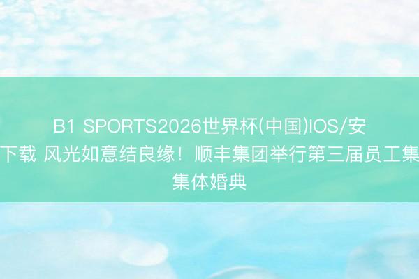 B1 SPORTS2026世界杯(中国)IOS/安卓官方下载 风光如意结良缘！顺丰集团举行第三届员工集体婚典