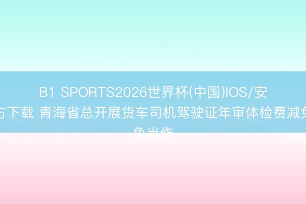 B1 SPORTS2026世界杯(中国)IOS/安卓官方下载 青海省总开展货车司机驾驶证年审体检费减免当作